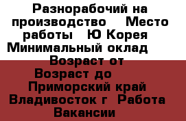 Разнорабочий на производство  › Место работы ­ Ю.Корея › Минимальный оклад ­ 90 000 › Возраст от ­ 18 › Возраст до ­ 50 - Приморский край, Владивосток г. Работа » Вакансии   